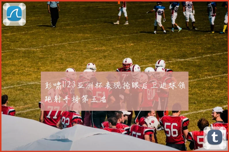 彭啸U23亚洲杯表现抢眼后卫进球领跑射手榜第五名