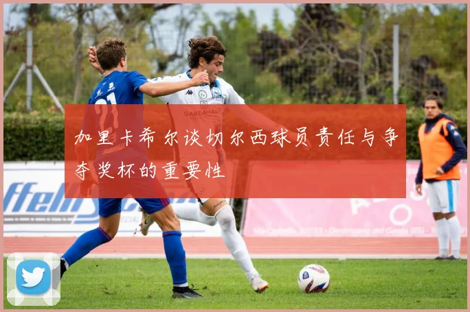 加里卡希尔谈切尔西球员责任与争夺奖杯的重要性