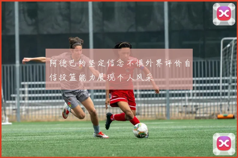 阿德巴约坚定信念不惧外界评价自信投篮能力展现个人风采