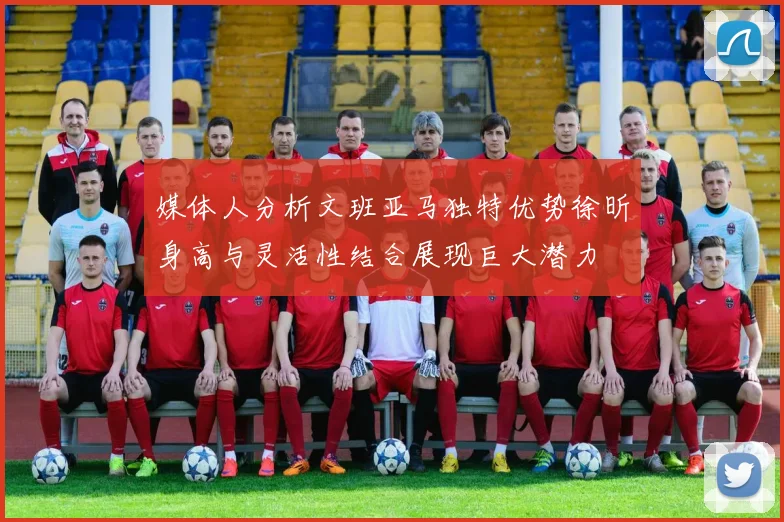 媒体人分析文班亚马独特优势徐昕身高与灵活性结合展现巨大潜力