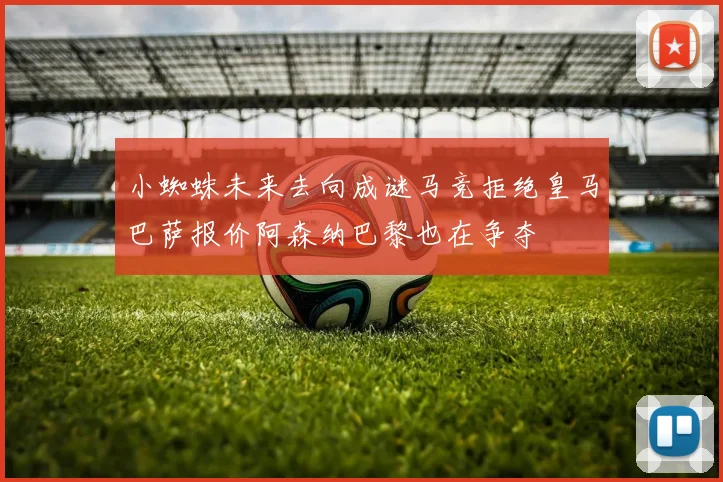 小蜘蛛未来去向成谜马竞拒绝皇马巴萨报价阿森纳巴黎也在争夺
