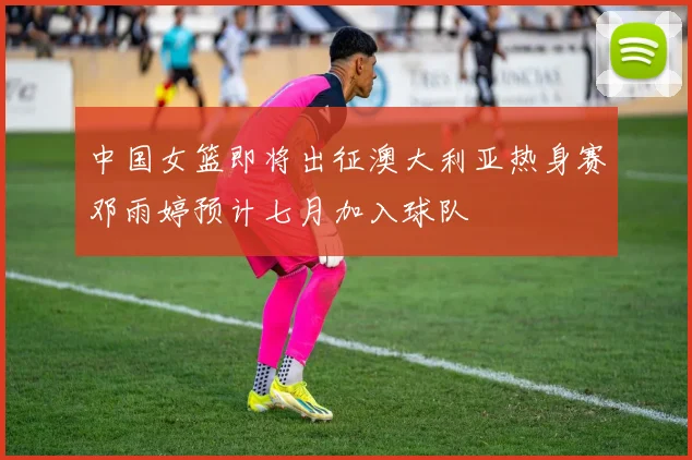 中国女篮即将出征澳大利亚热身赛邓雨婷预计七月加入球队