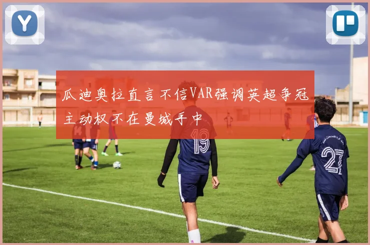 瓜迪奥拉直言不信VAR强调英超争冠主动权不在曼城手中