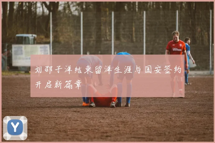 刘邵子洋结束留洋生涯与国安签约开启新篇章