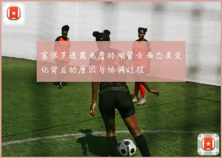 富保罗透露老詹对湖管会面态度变化背后的原因与协调过程