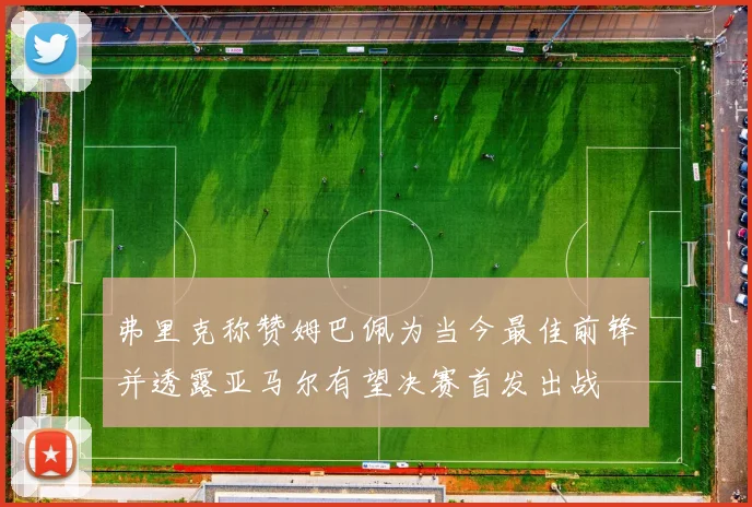 弗里克称赞姆巴佩为当今最佳前锋并透露亚马尔有望决赛首发出战