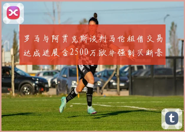罗马与阿贾克斯谈判马伦租借交易达成进展含2500万欧非强制买断条款