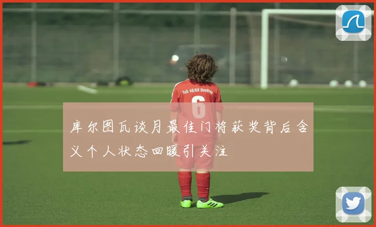 库尔图瓦谈月最佳门将获奖背后含义个人状态回暖引关注