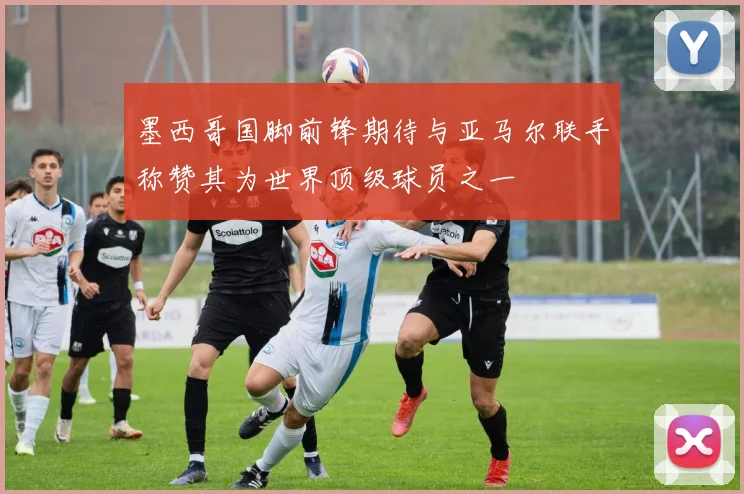 墨西哥国脚前锋期待与亚马尔联手称赞其为世界顶级球员之一