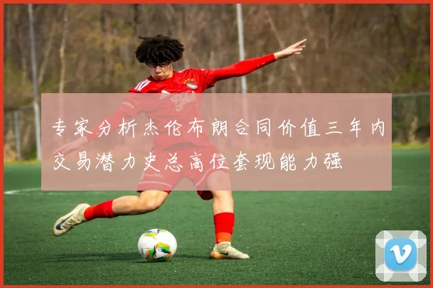专家分析杰伦布朗合同价值三年内交易潜力史总高位套现能力强
