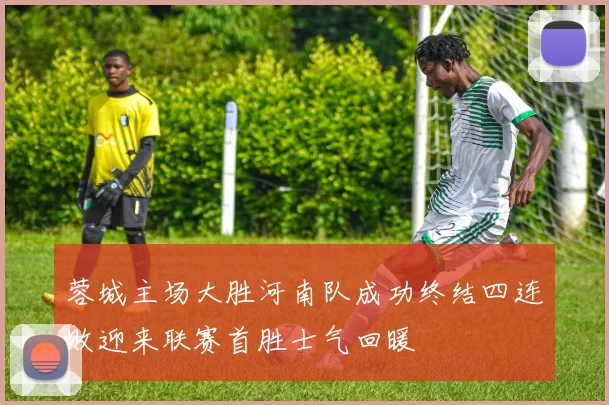 蓉城主场大胜河南队成功终结四连败迎来联赛首胜士气回暖