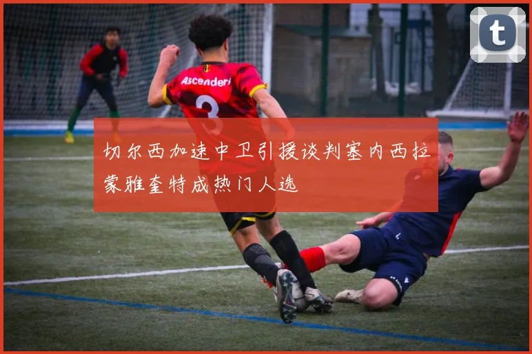 切尔西加速中卫引援谈判塞内西拉蒙雅奎特成热门人选