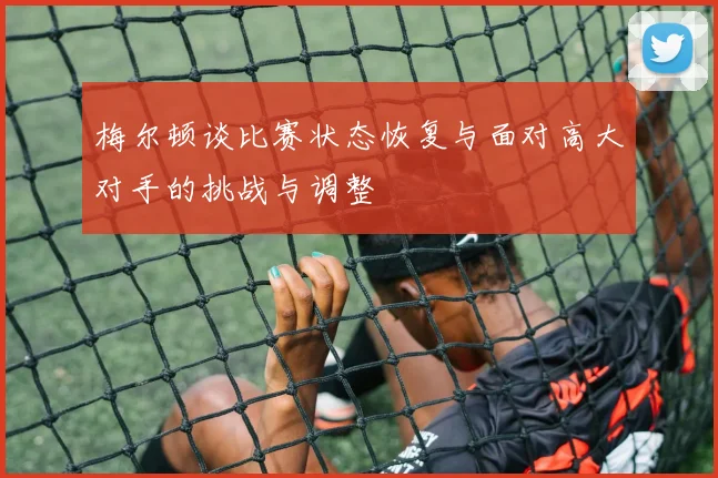 梅尔顿谈比赛状态恢复与面对高大对手的挑战与调整